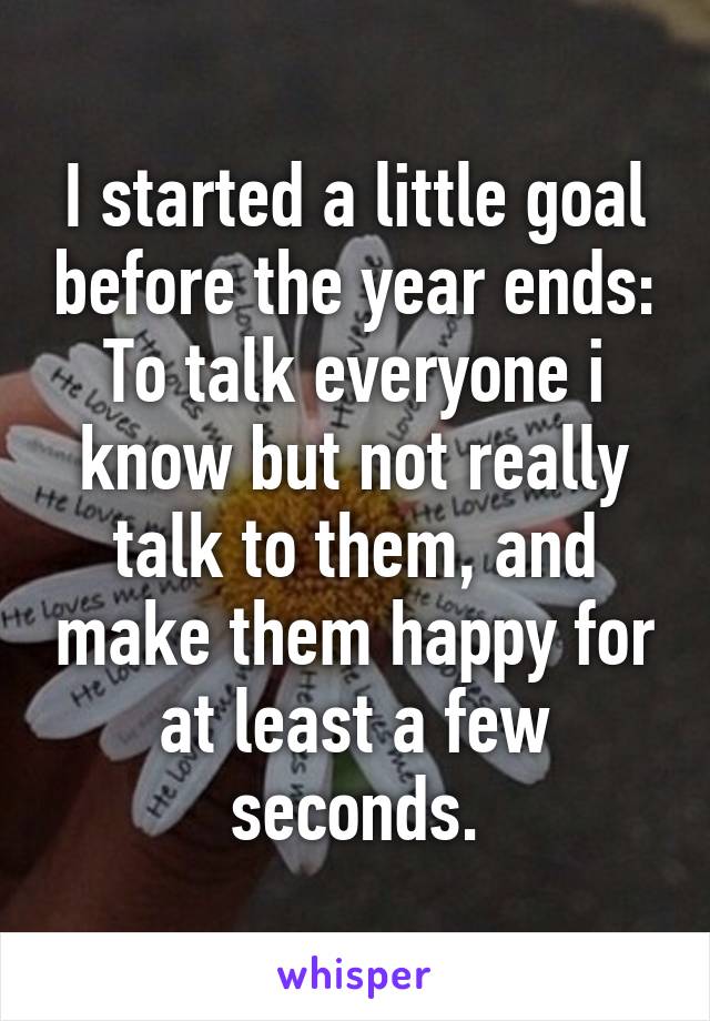 I started a little goal before the year ends: To talk everyone i know but not really talk to them, and make them happy for at least a few seconds.