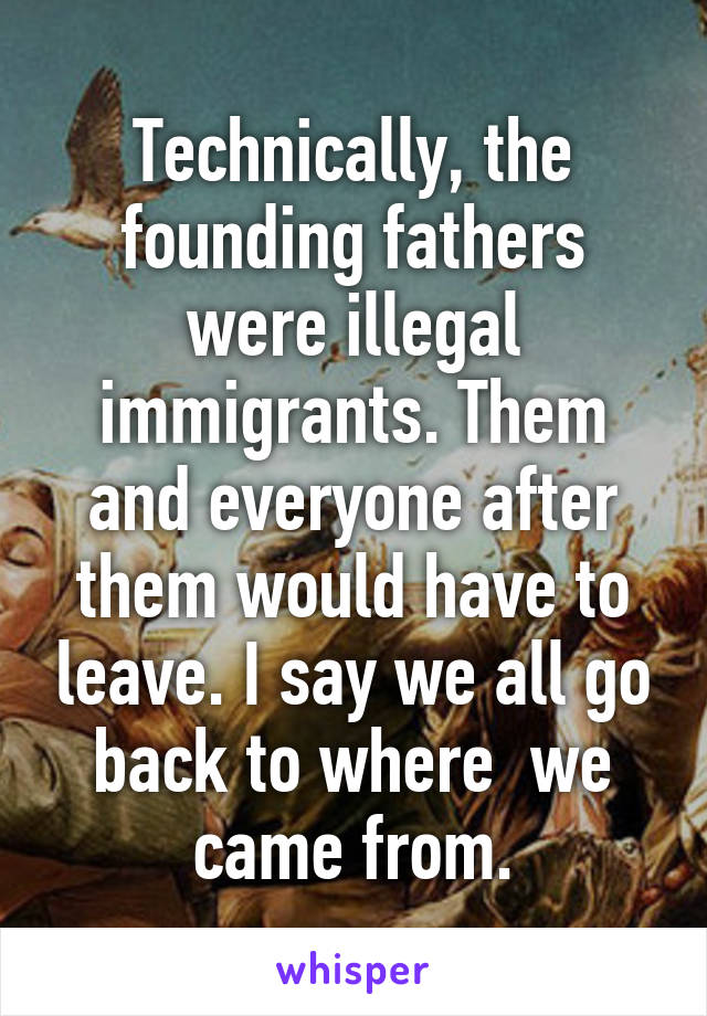 Technically, the founding fathers were illegal immigrants. Them and everyone after them would have to leave. I say we all go back to where  we came from.