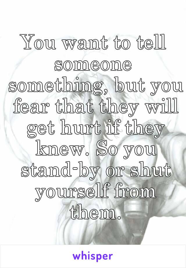 You want to tell someone  something, but you fear that they will get hurt if they knew. So you stand-by or shut yourself from them.