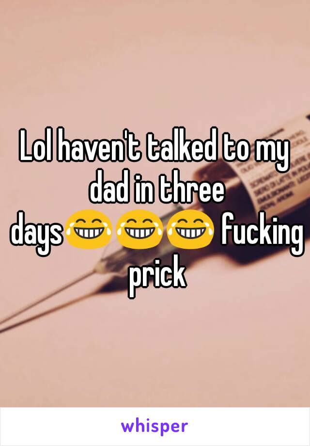 Lol haven't talked to my dad in three days😂😂😂 fucking prick