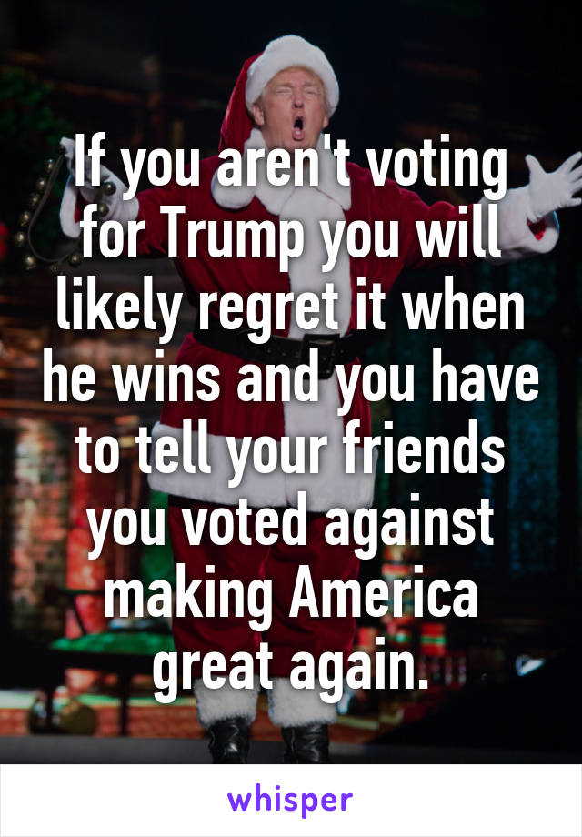 If you aren't voting for Trump you will likely regret it when he wins and you have to tell your friends you voted against making America great again.