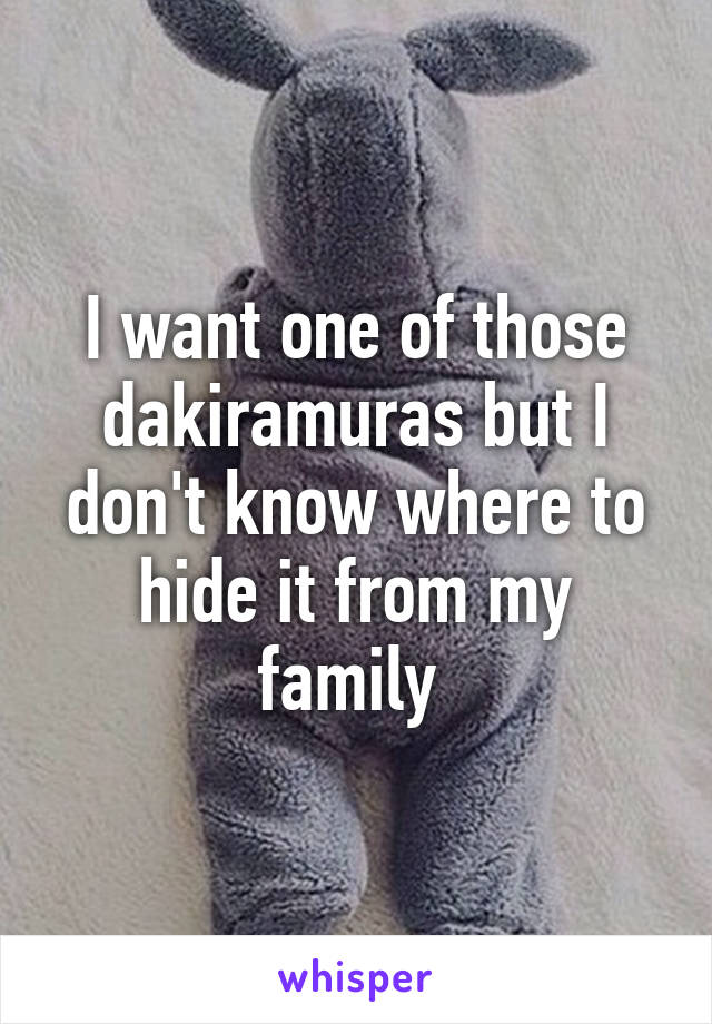 I want one of those dakiramuras but I don't know where to hide it from my family 