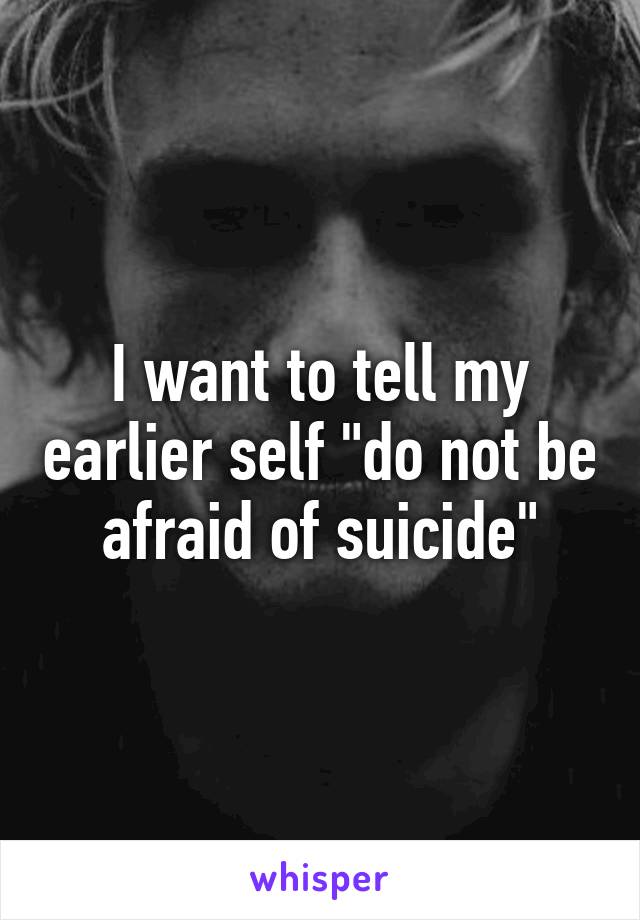 I want to tell my earlier self "do not be afraid of suicide"