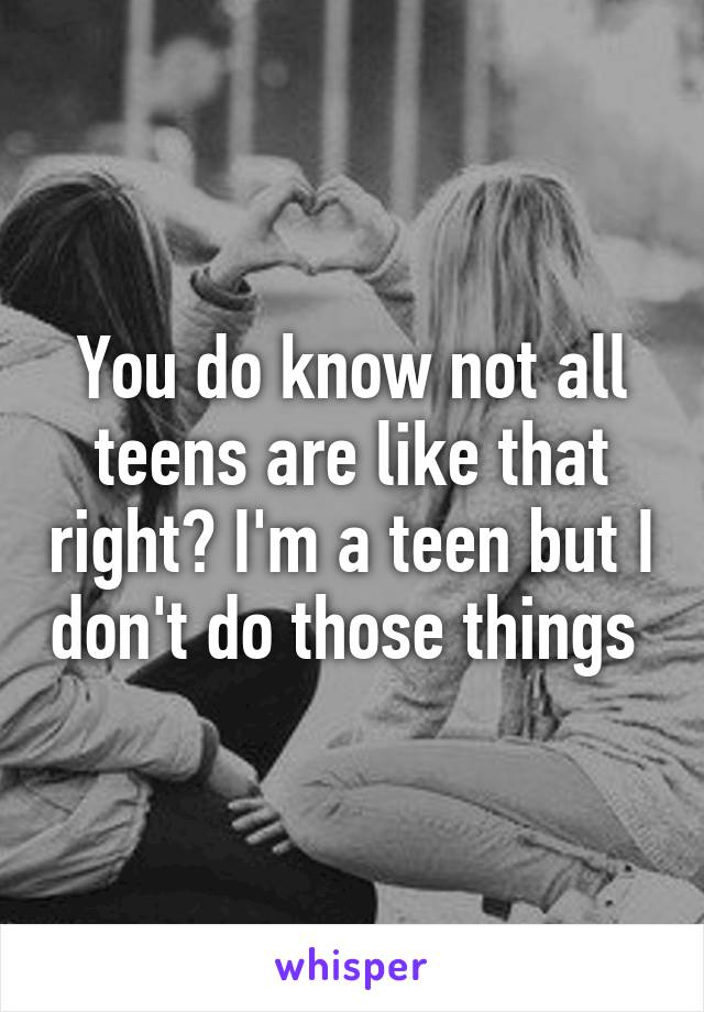 You do know not all teens are like that right? I'm a teen but I don't do those things 