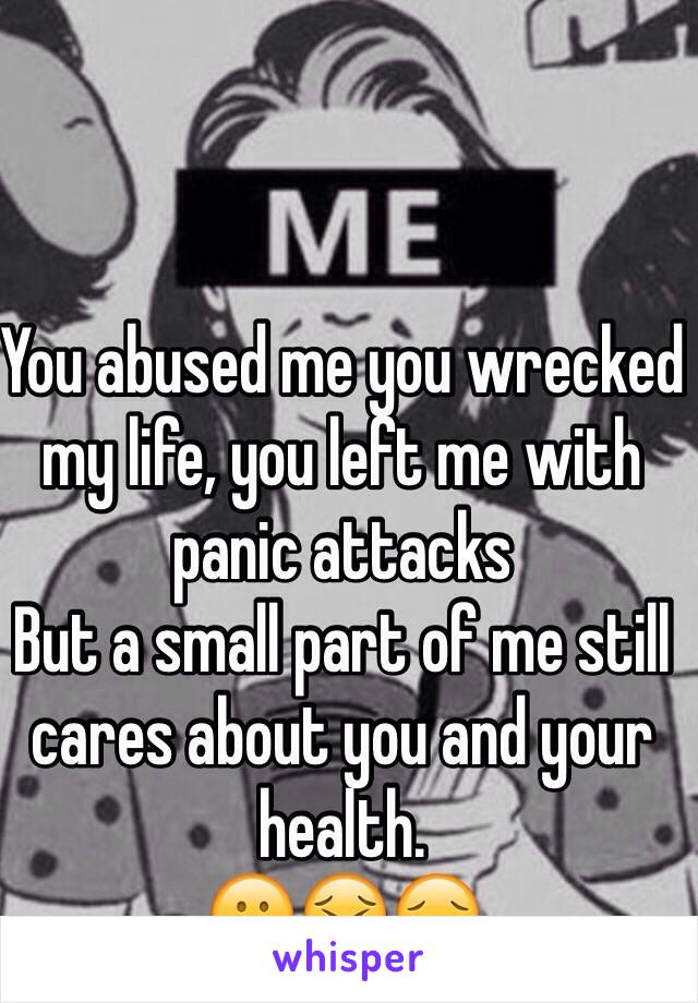 You abused me you wrecked  my life, you left me with panic attacks 
But a small part of me still cares about you and your health. 
😕😣😔