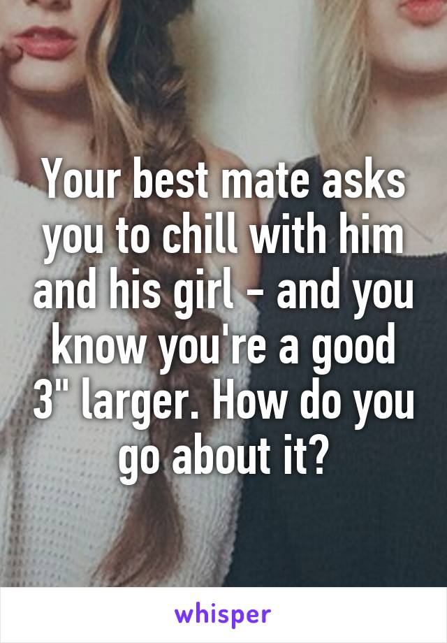 Your best mate asks you to chill with him and his girl - and you know you're a good 3" larger. How do you go about it?