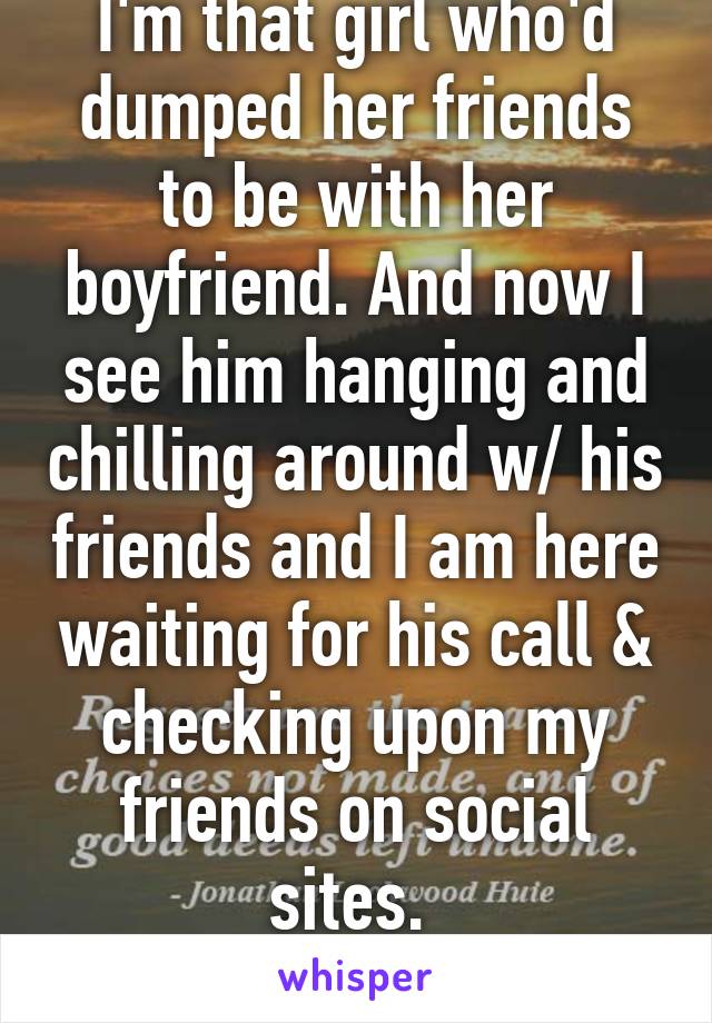 I'm that girl who'd dumped her friends to be with her boyfriend. And now I see him hanging and chilling around w/ his friends and I am here waiting for his call & checking upon my friends on social sites. 
#fullofregrets