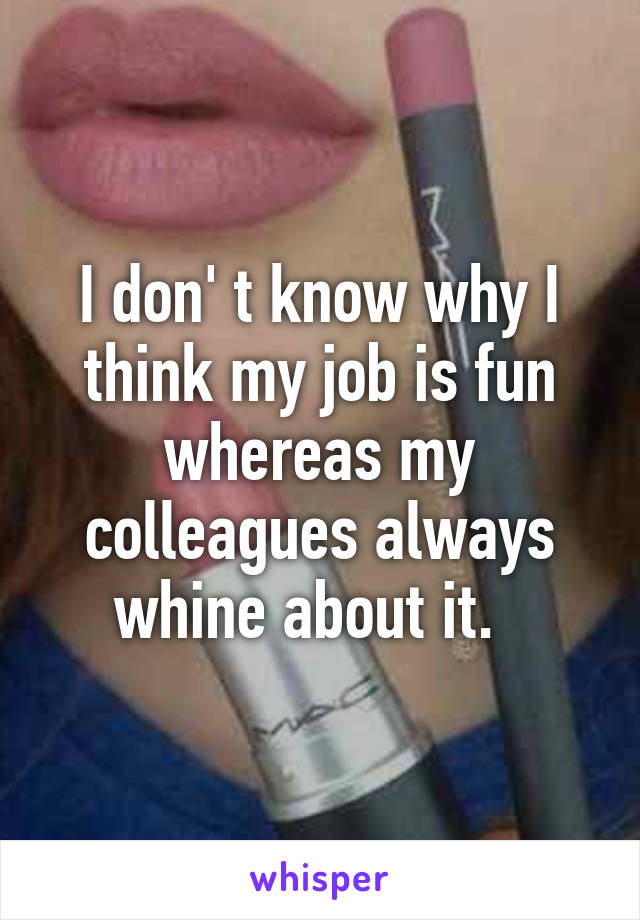 I don' t know why I think my job is fun whereas my colleagues always whine about it.  