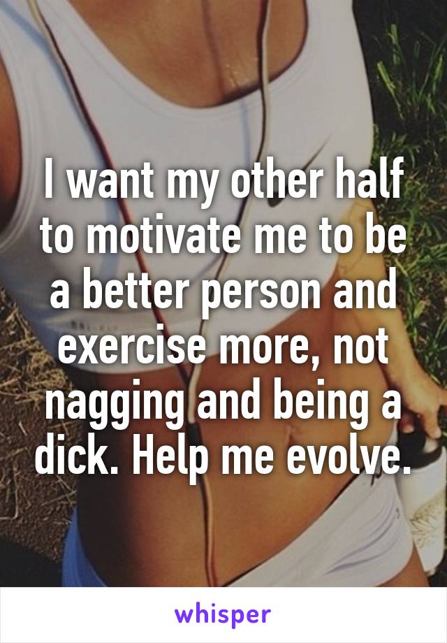 I want my other half to motivate me to be a better person and exercise more, not nagging and being a dick. Help me evolve.