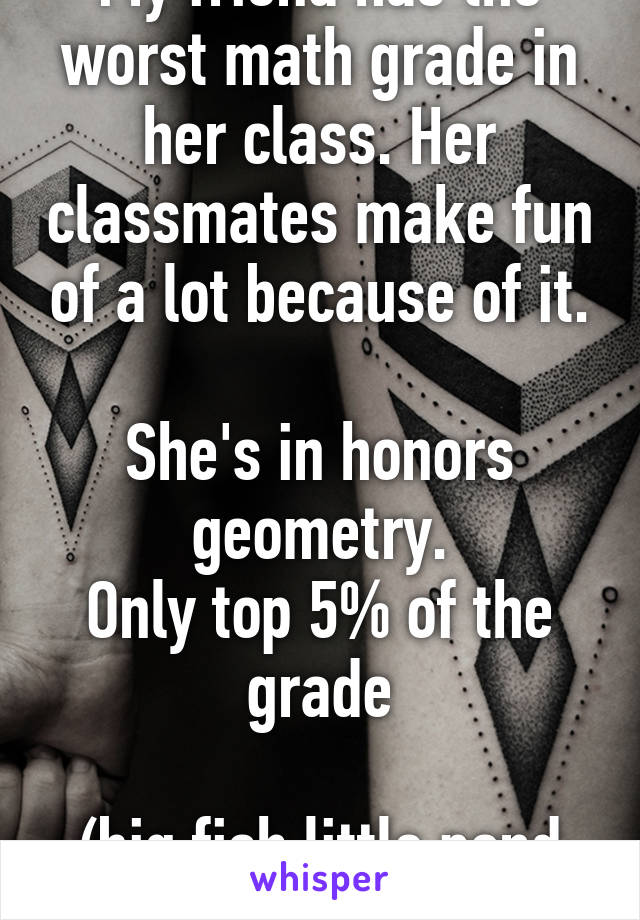 My friend has the worst math grade in her class. Her classmates make fun of a lot because of it.

She's in honors geometry.
Only top 5% of the grade

(big fish little pond effect)