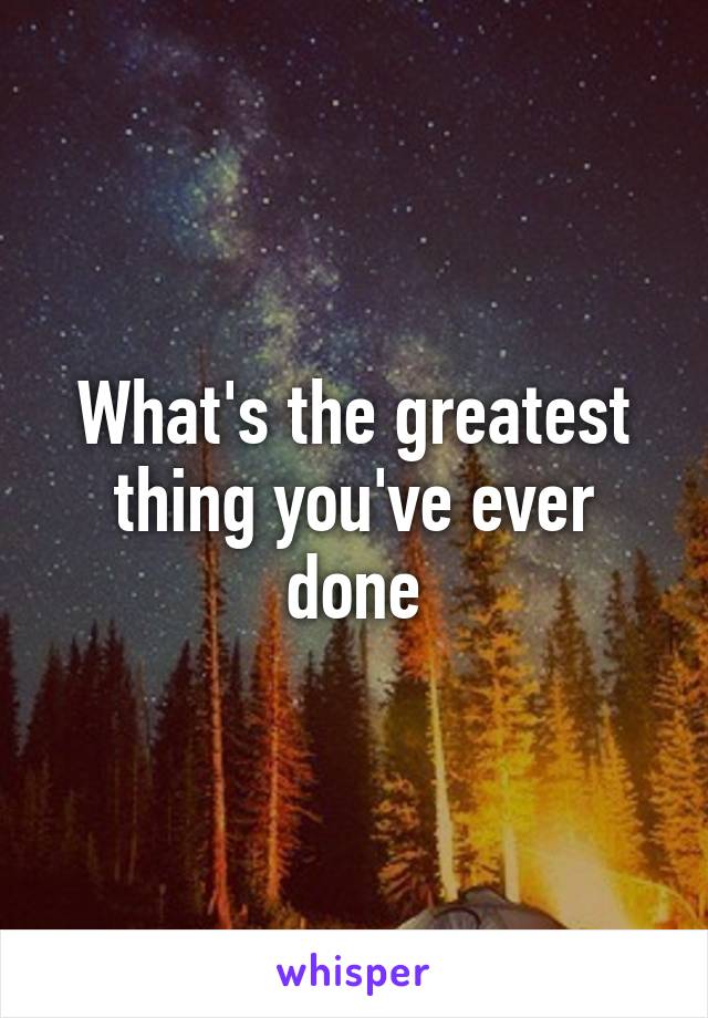 What's the greatest thing you've ever done