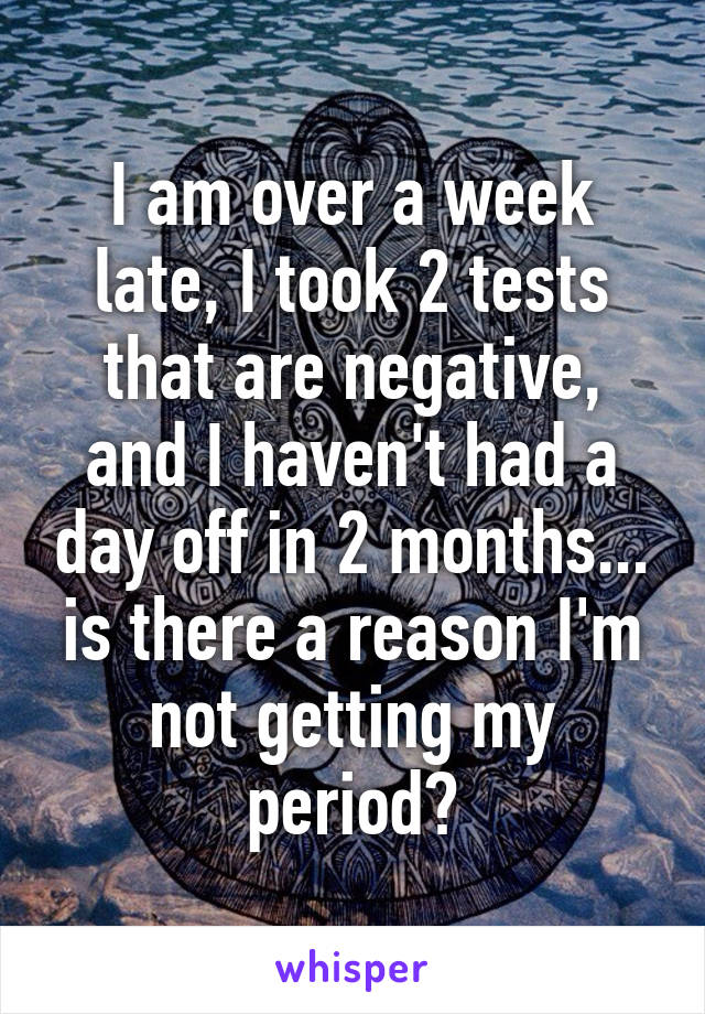 I am over a week late, I took 2 tests that are negative, and I haven't had a day off in 2 months... is there a reason I'm not getting my period?