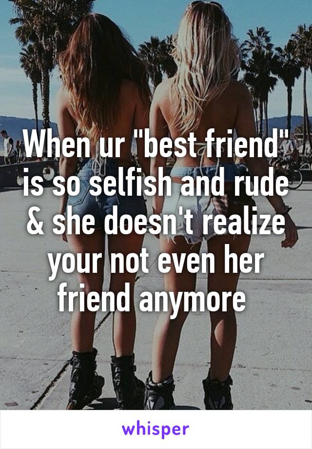 When ur "best friend" is so selfish and rude & she doesn't realize your not even her friend anymore 