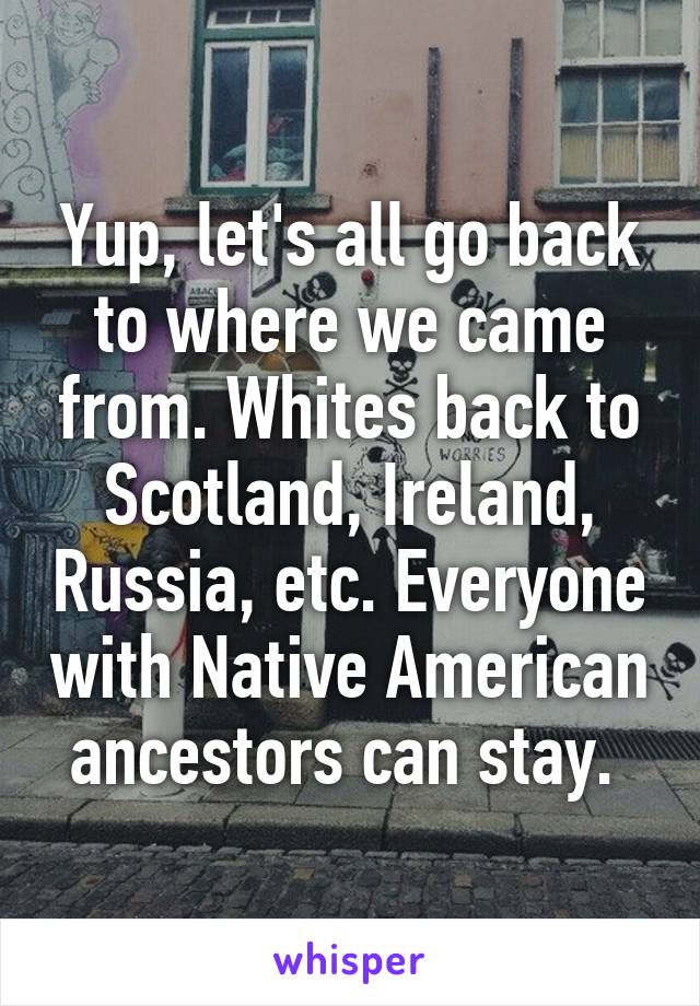 Yup, let's all go back to where we came from. Whites back to Scotland, Ireland, Russia, etc. Everyone with Native American ancestors can stay. 