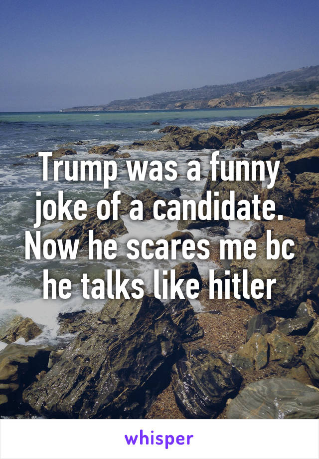 Trump was a funny joke of a candidate. Now he scares me bc he talks like hitler