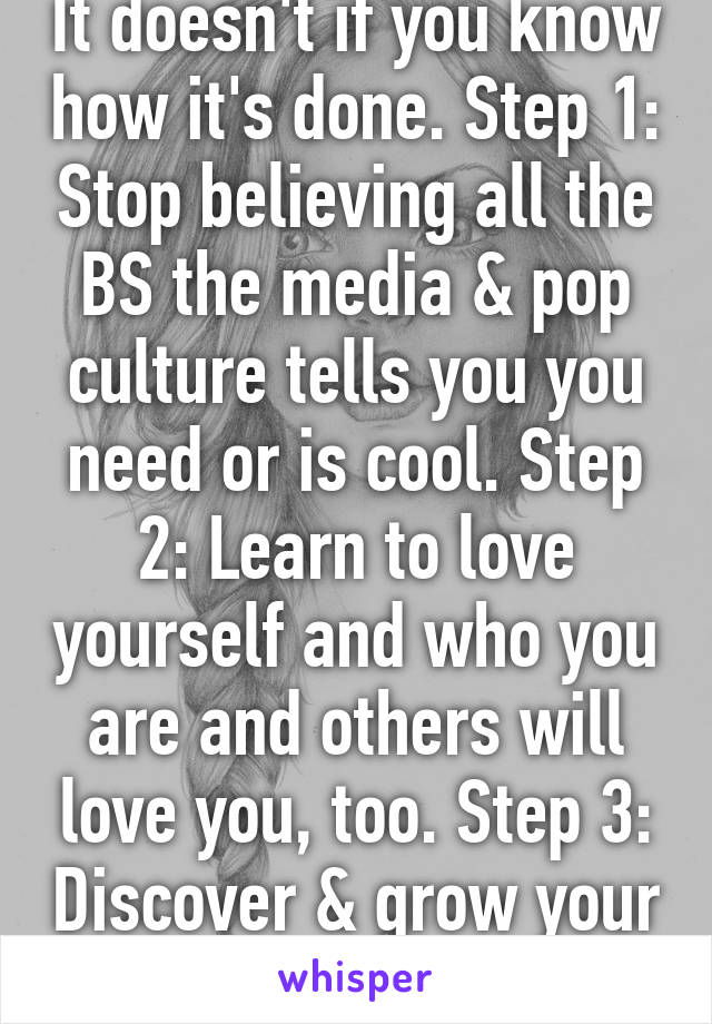 It doesn't if you know how it's done. Step 1: Stop believing all the BS the media & pop culture tells you you need or is cool. Step 2: Learn to love yourself and who you are and others will love you, too. Step 3: Discover & grow your gifts  