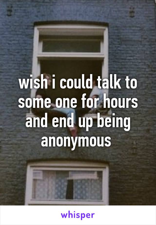 wish i could talk to some one for hours and end up being anonymous 