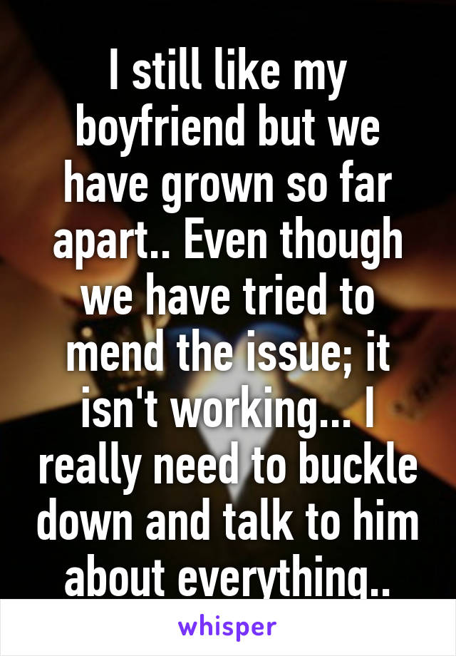 I still like my boyfriend but we have grown so far apart.. Even though we have tried to mend the issue; it isn't working... I really need to buckle down and talk to him about everything..