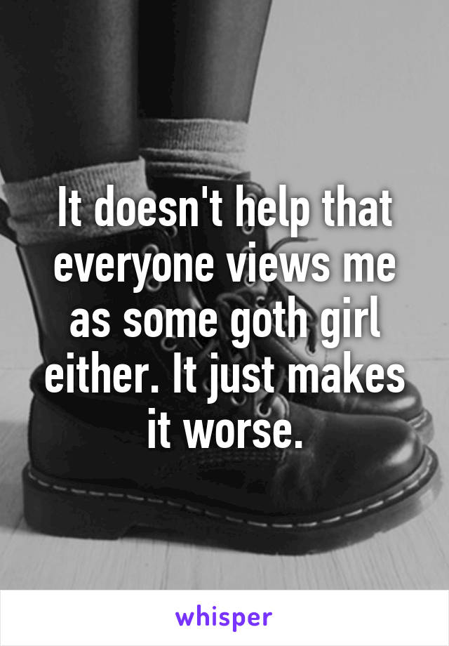 It doesn't help that everyone views me as some goth girl either. It just makes it worse.