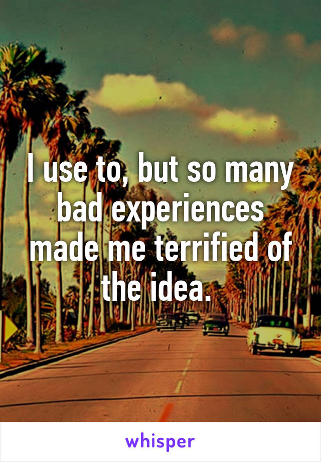 I use to, but so many bad experiences made me terrified of the idea. 