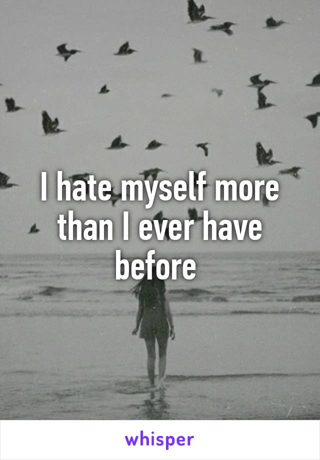 I hate myself more than I ever have before 