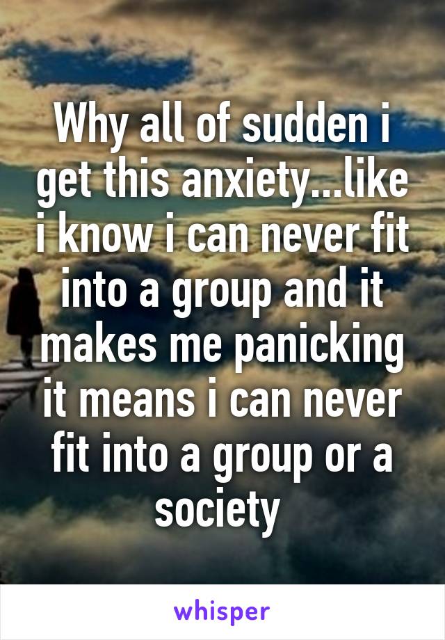 Why all of sudden i get this anxiety...like i know i can never fit into a group and it makes me panicking it means i can never fit into a group or a society 