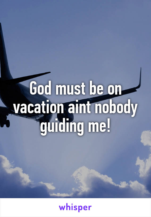 God must be on vacation aint nobody guiding me!