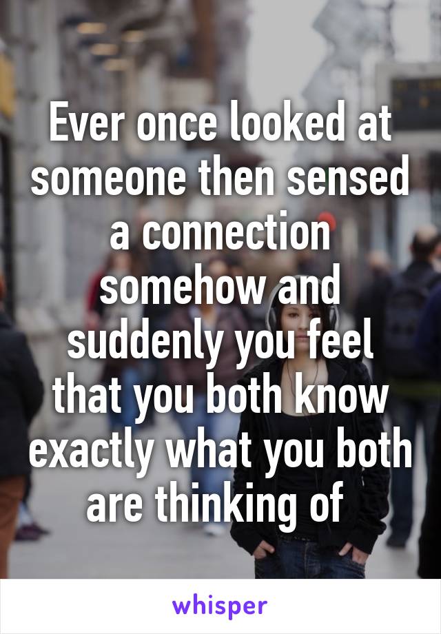 Ever once looked at someone then sensed a connection somehow and suddenly you feel that you both know exactly what you both are thinking of 