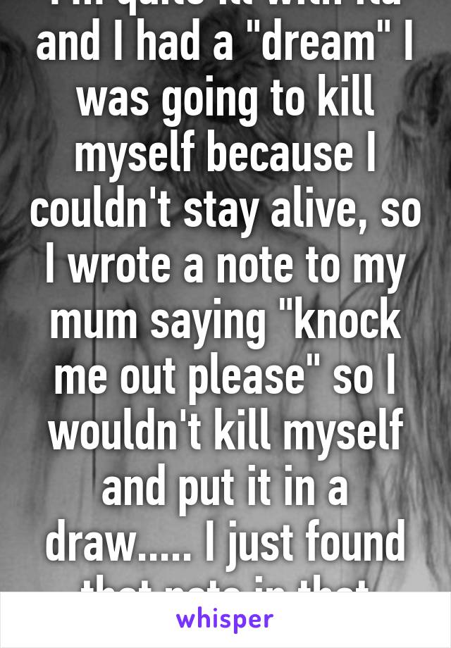 I'm quite ill with flu and I had a "dream" I was going to kill myself because I couldn't stay alive, so I wrote a note to my mum saying "knock me out please" so I wouldn't kill myself and put it in a draw..... I just found that note in that fucking draw..!!