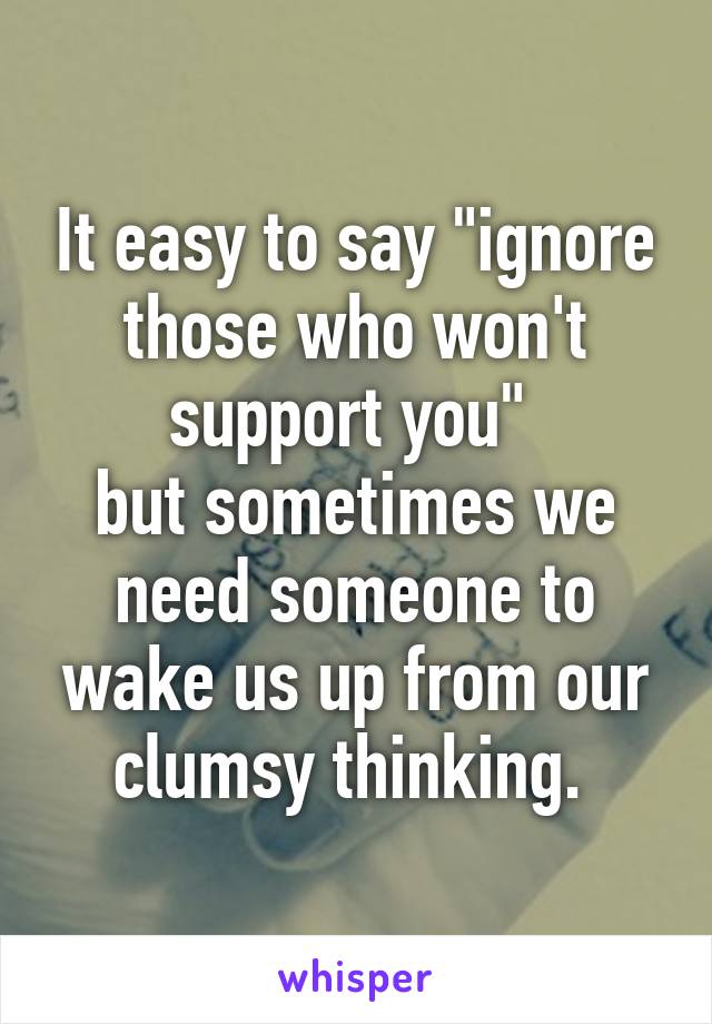 It easy to say "ignore those who won't support you" 
but sometimes we need someone to wake us up from our clumsy thinking. 