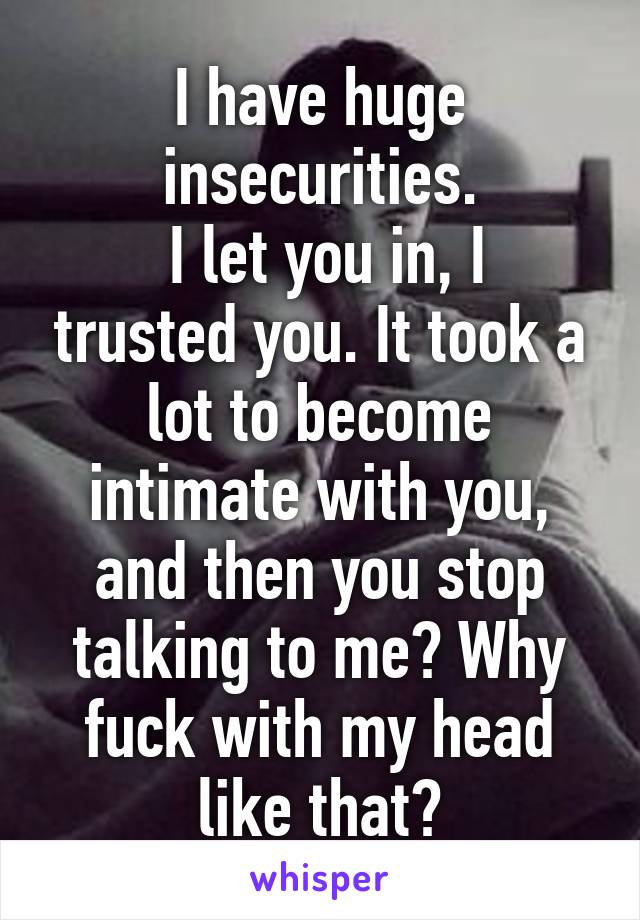 I have huge insecurities.
 I let you in, I trusted you. It took a lot to become intimate with you, and then you stop talking to me? Why fuck with my head like that?