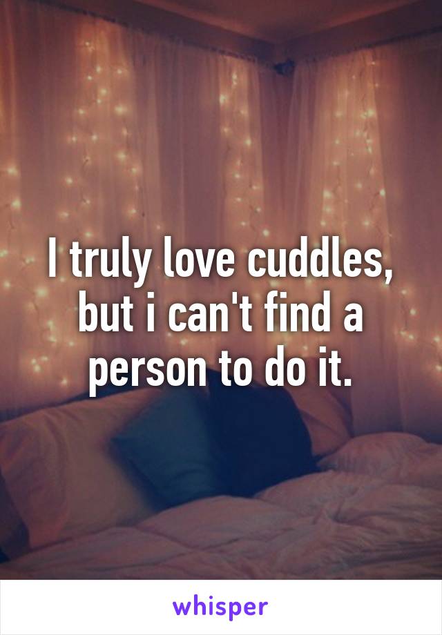 I truly love cuddles, but i can't find a person to do it.