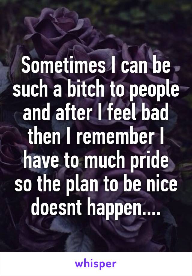 Sometimes I can be such a bitch to people and after I feel bad then I remember I have to much pride so the plan to be nice doesnt happen....