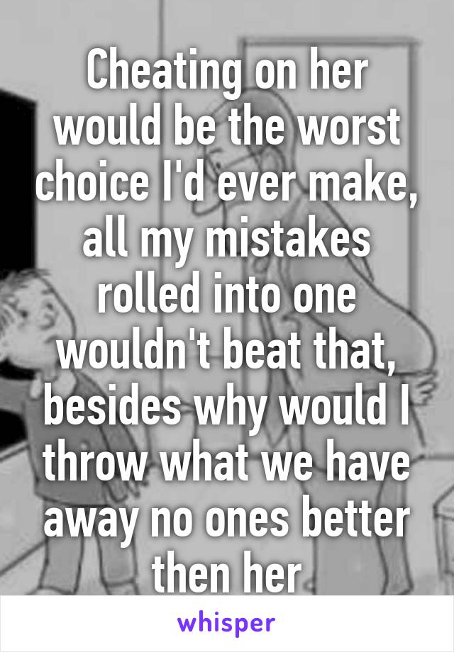 Cheating on her would be the worst choice I'd ever make, all my mistakes rolled into one wouldn't beat that, besides why would I throw what we have away no ones better then her