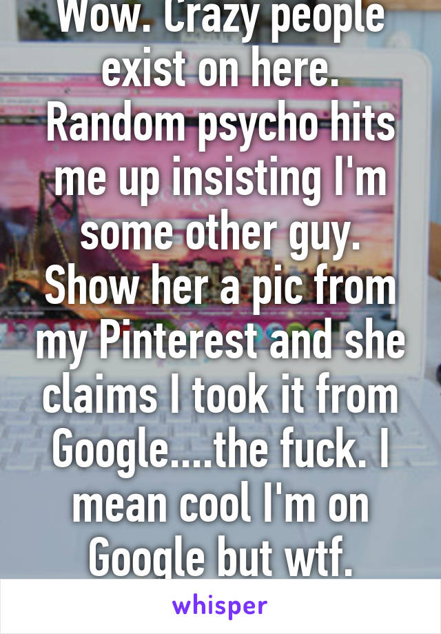 Wow. Crazy people exist on here. Random psycho hits me up insisting I'm some other guy. Show her a pic from my Pinterest and she claims I took it from Google....the fuck. I mean cool I'm on Google but wtf. Bitches be cray