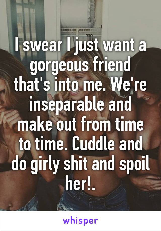 I swear I just want a gorgeous friend that's into me. We're inseparable and make out from time to time. Cuddle and do girly shit and spoil her!.