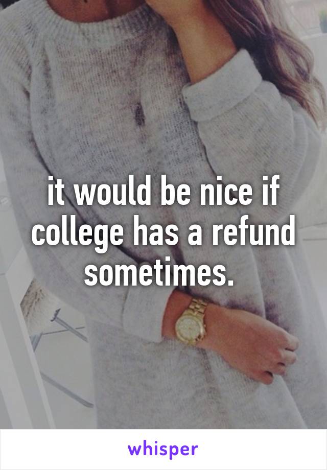 it would be nice if college has a refund sometimes. 