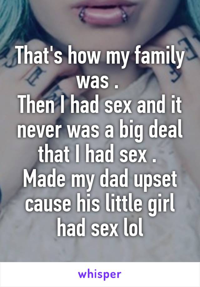 That's how my family was . 
Then I had sex and it never was a big deal that I had sex . 
Made my dad upset cause his little girl had sex lol