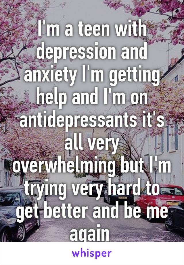 I'm a teen with depression and anxiety I'm getting help and I'm on antidepressants it's all very overwhelming but I'm trying very hard to get better and be me again 