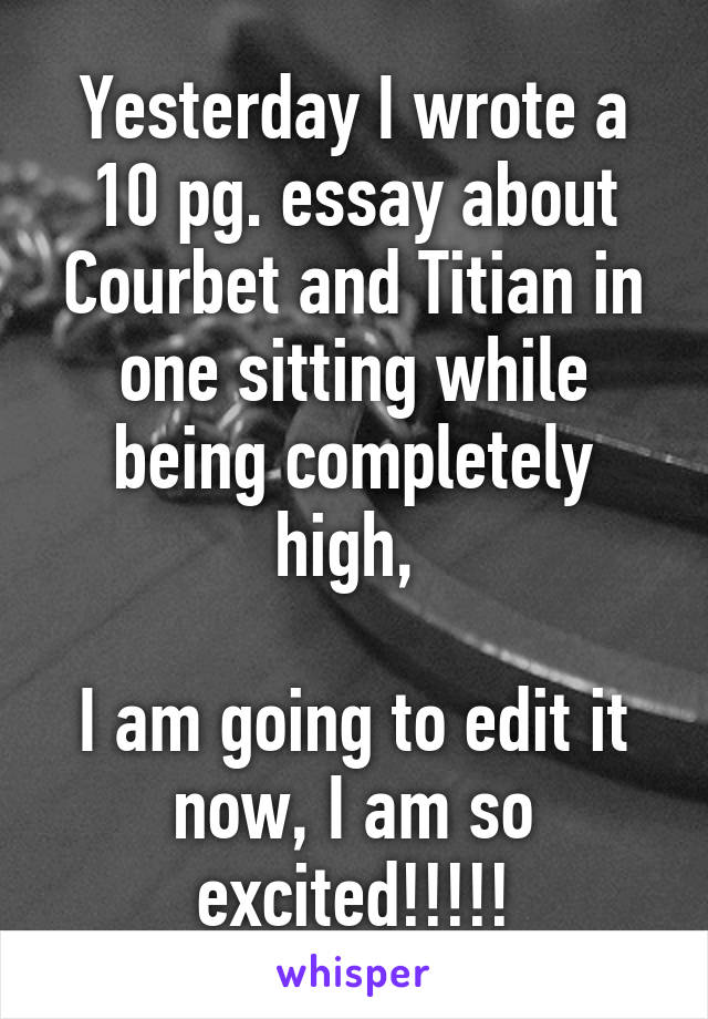 Yesterday I wrote a 10 pg. essay about Courbet and Titian in one sitting while being completely high, 

I am going to edit it now, I am so excited!!!!!