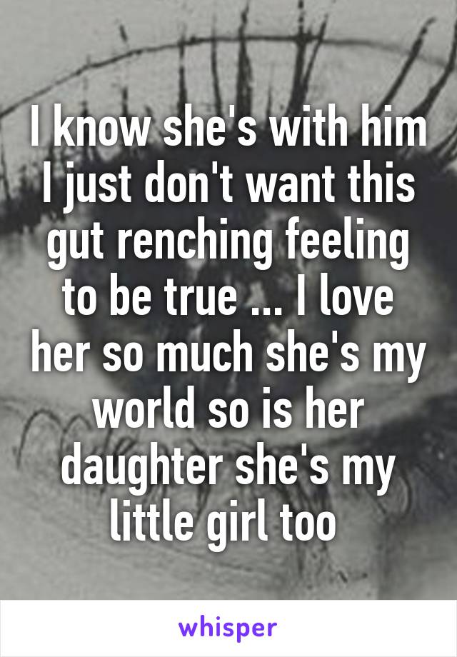 I know she's with him I just don't want this gut renching feeling to be true ... I love her so much she's my world so is her daughter she's my little girl too 