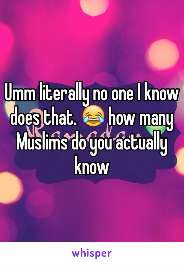 Umm literally no one I know does that. 😂 how many Muslims do you actually know 