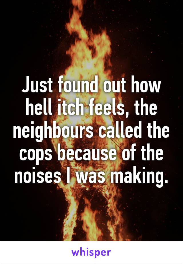 Just found out how hell itch feels, the neighbours called the cops because of the noises I was making.