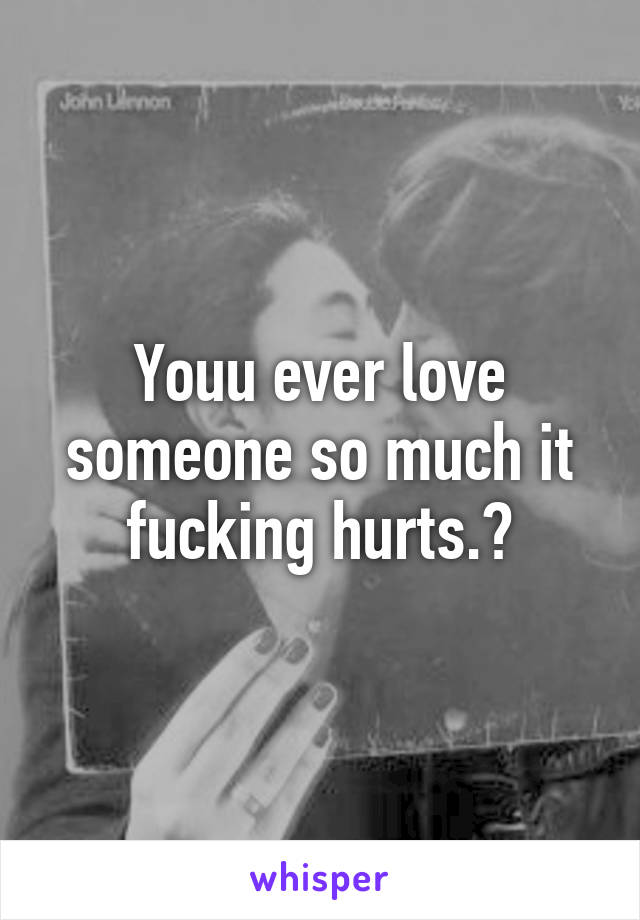 Youu ever love someone so much it fucking hurts.?