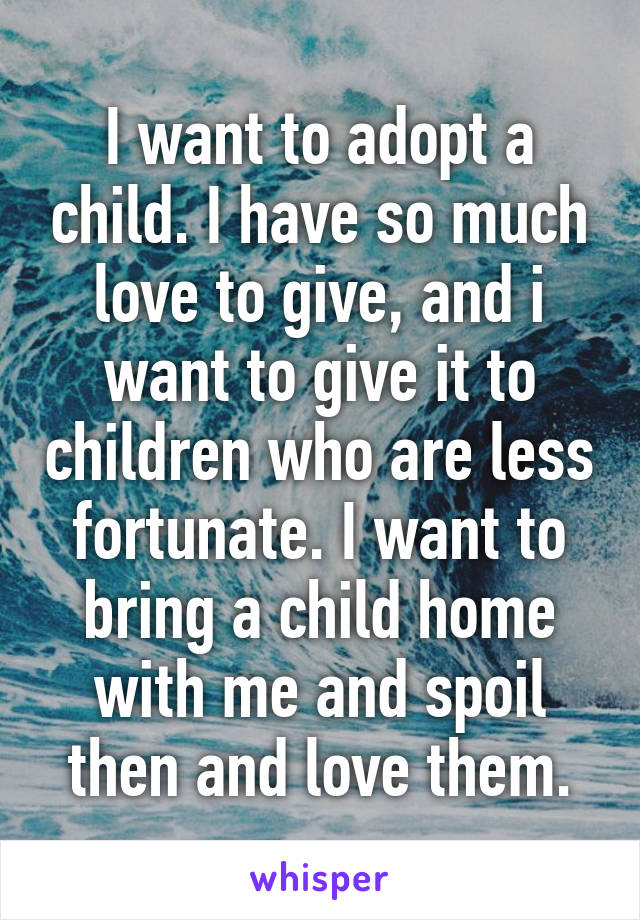 I want to adopt a child. I have so much love to give, and i want to give it to children who are less fortunate. I want to bring a child home with me and spoil then and love them.