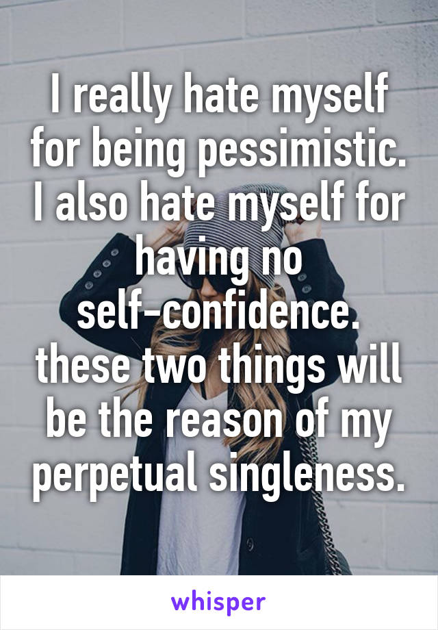 I really hate myself for being pessimistic. I also hate myself for having no self-confidence. these two things will be the reason of my perpetual singleness. 