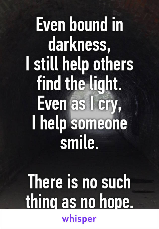 Even bound in darkness,
I still help others find the light.
Even as I cry,
I help someone smile.

There is no such thing as no hope.