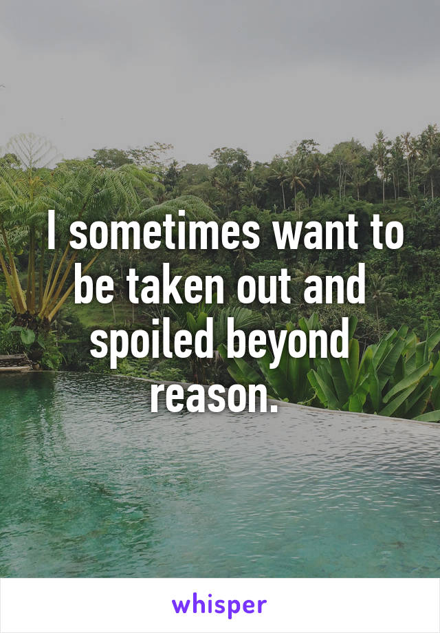  I sometimes want to be taken out and spoiled beyond reason. 