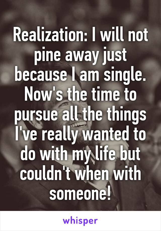 Realization: I will not pine away just because I am single. Now's the time to pursue all the things I've really wanted to do with my life but couldn't when with someone!