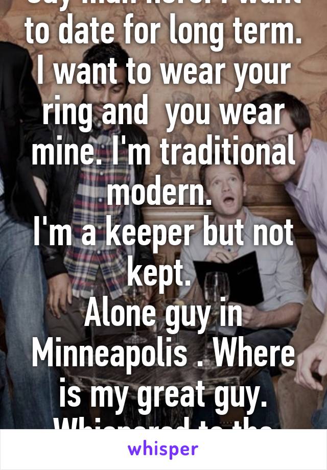 Gay man here. I want to date for long term. I want to wear your ring and  you wear mine. I'm traditional modern. 
I'm a keeper but not kept. 
Alone guy in Minneapolis . Where is my great guy. Whispered to the universe 